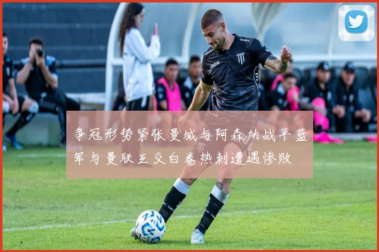 争冠形势紧张曼城与阿森纳战平蓝军与曼联互交白卷热刺遭遇惨败