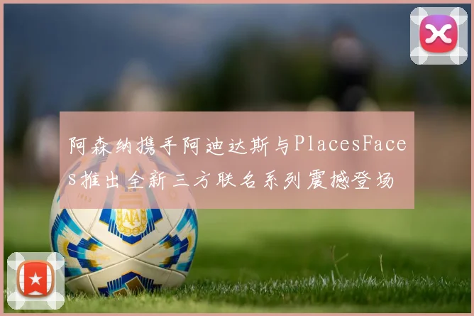 阿森纳携手阿迪达斯与PlacesFaces推出全新三方联名系列震撼登场