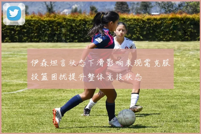 伊森坦言状态下滑影响表现需克服投篮困扰提升整体竞技状态