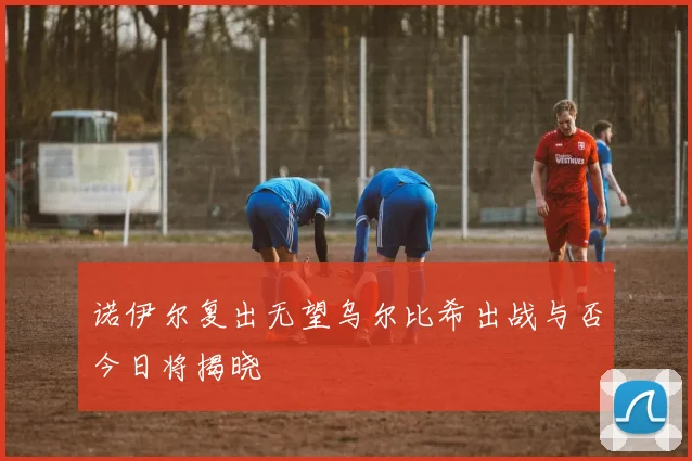 诺伊尔复出无望乌尔比希出战与否今日将揭晓