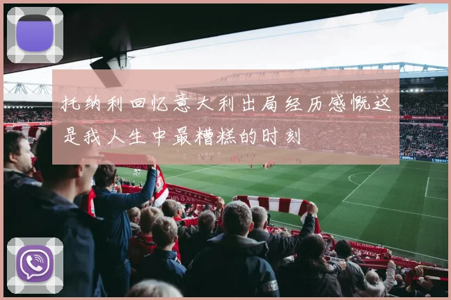 托纳利回忆意大利出局经历感慨这是我人生中最糟糕的时刻