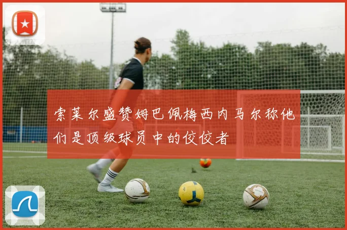 索莱尔盛赞姆巴佩梅西内马尔称他们是顶级球员中的佼佼者