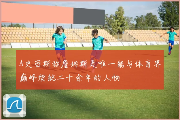 A史密斯称詹姆斯是唯一能与体育界巅峰续航二十余年的人物