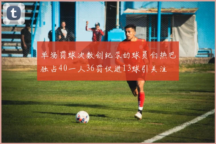 单场罚球次数创纪录的球员们热巴独占40一人36罚仅进13球引关注