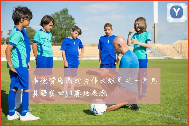 韦德赞塔图姆为伟大球员之一幸见其强势回归赛场表现