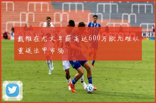 戴维在尤文年薪高达600万欧元难以重返法甲市场