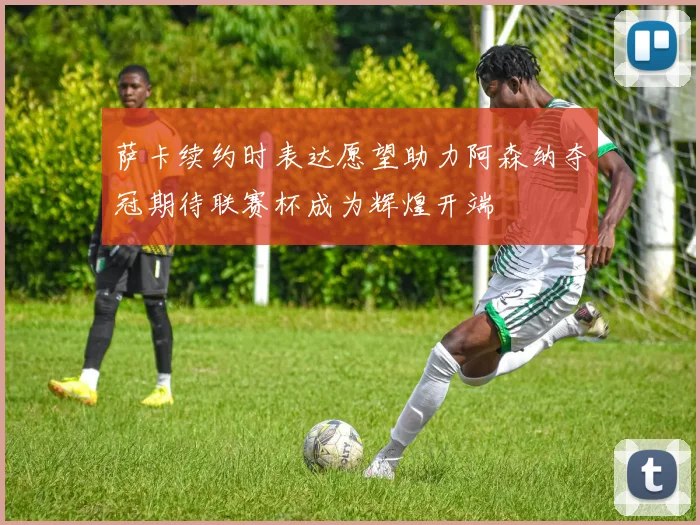 萨卡续约时表达愿望助力阿森纳夺冠期待联赛杯成为辉煌开端