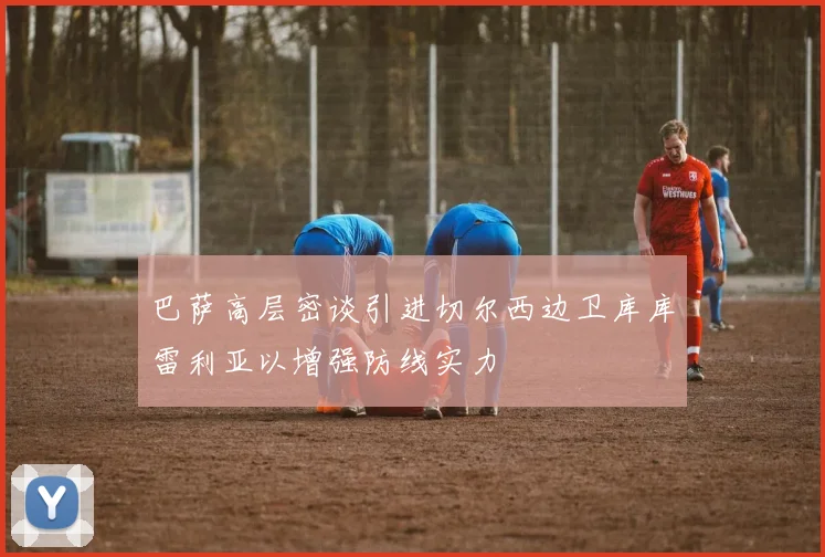 巴萨高层密谈引进切尔西边卫库库雷利亚以增强防线实力