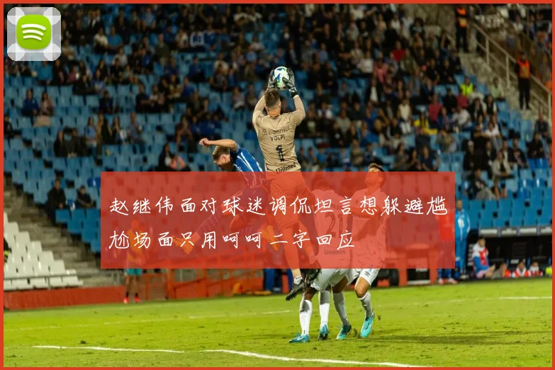 赵继伟面对球迷调侃坦言想躲避尴尬场面只用呵呵二字回应