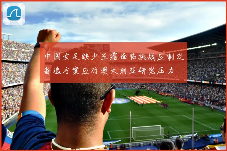 中国女足缺少王霜面临挑战应制定备选方案应对澳大利亚研究压力