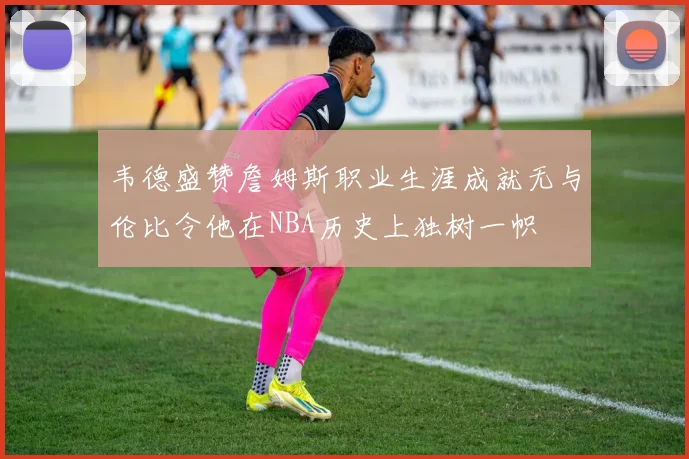 韦德盛赞詹姆斯职业生涯成就无与伦比令他在NBA历史上独树一帜