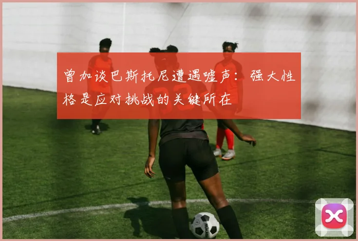 曾加谈巴斯托尼遭遇嘘声：强大性格是应对挑战的关键所在