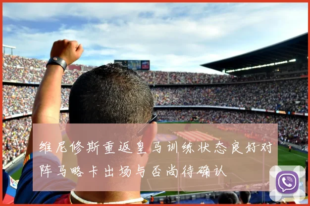 维尼修斯重返皇马训练状态良好对阵马略卡出场与否尚待确认