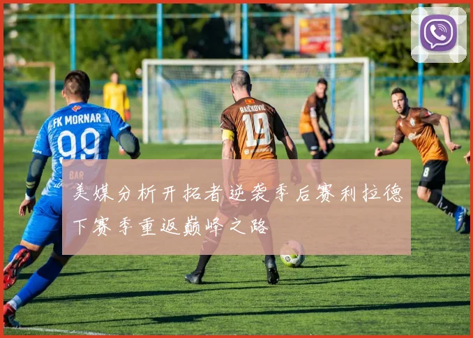美媒分析开拓者逆袭季后赛利拉德下赛季重返巅峰之路