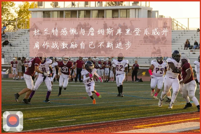 杜兰特感慨与詹姆斯库里登东威并肩作战激励自己不断进步