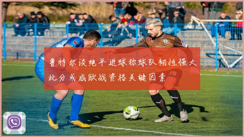 鲁特尔谈绝平进球称球队韧性强大此分或成欧战资格关键因素
